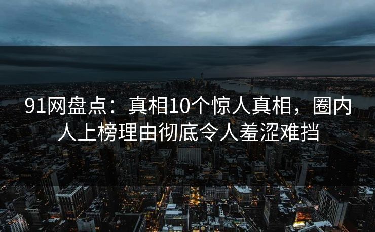 91网盘点：真相10个惊人真相，圈内人上榜理由彻底令人羞涩难挡