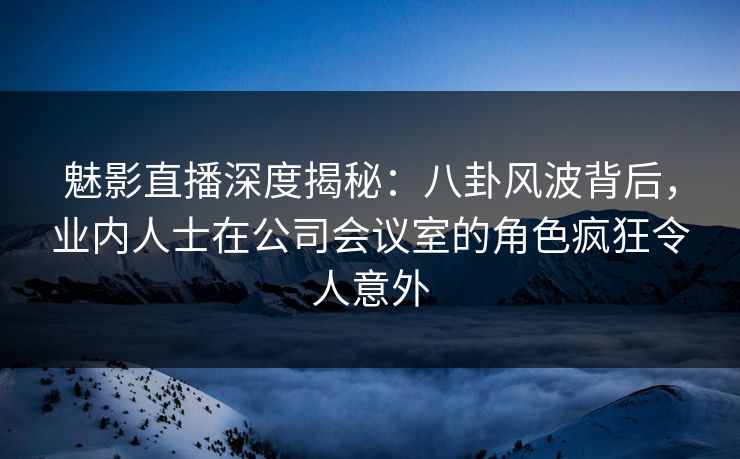 魅影直播深度揭秘：八卦风波背后，业内人士在公司会议室的角色疯狂令人意外
