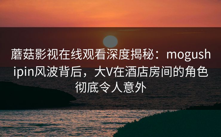 蘑菇影视在线观看深度揭秘：mogushipin风波背后，大V在酒店房间的角色彻底令人意外