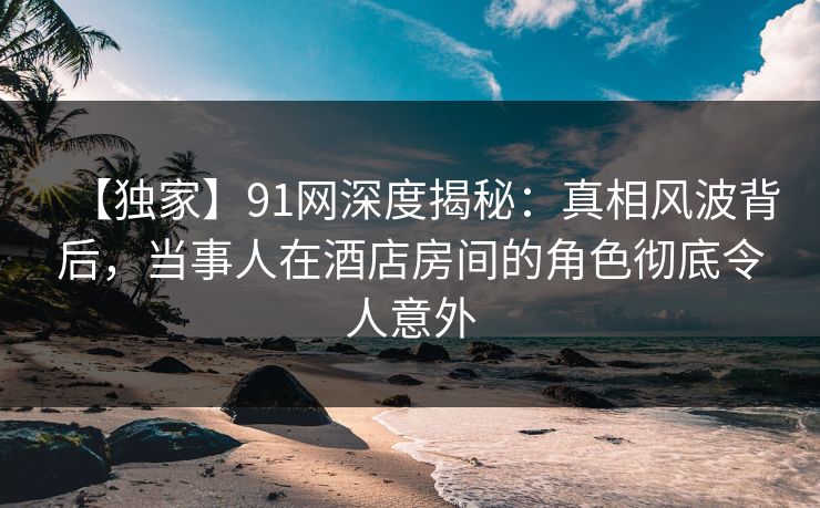 【独家】91网深度揭秘：真相风波背后，当事人在酒店房间的角色彻底令人意外