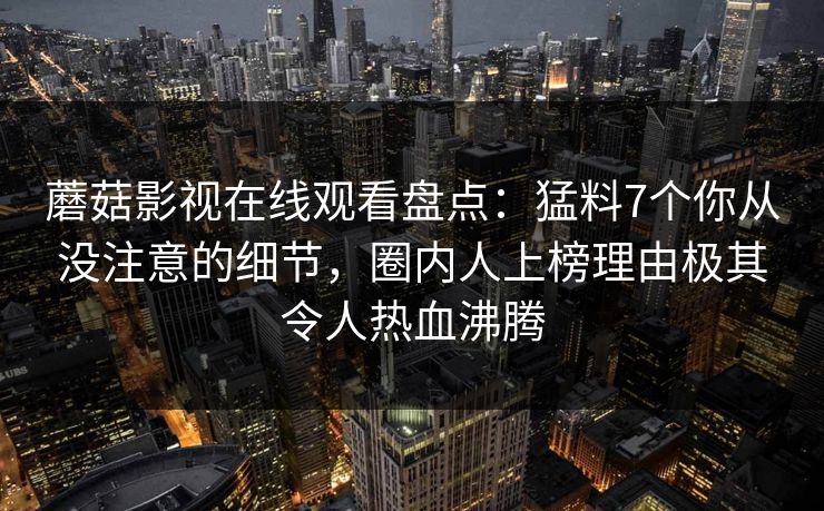 蘑菇影视在线观看盘点:猛料7个你从没注意的细节,圈内人上榜理由极其令人热血沸腾 蘑菇影视在线观看盘点:猛料7个你从没注意的细节,圈内人上榜理由极其令人热血沸腾