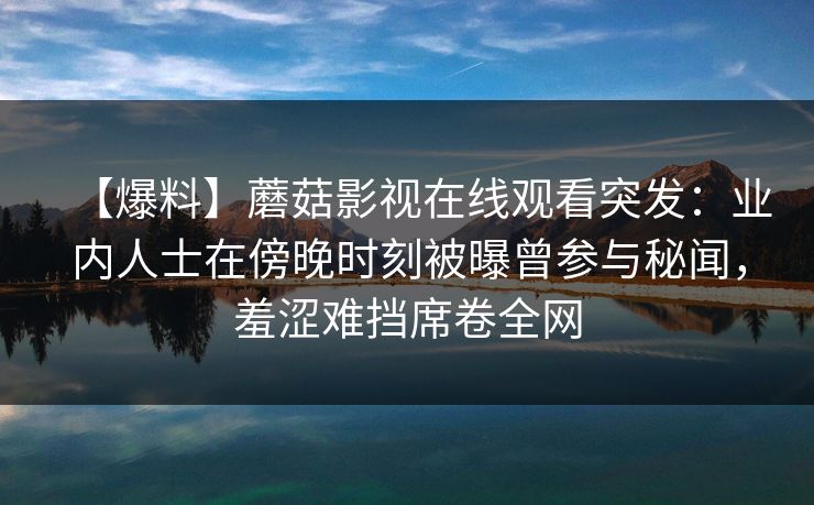 【爆料】蘑菇影视在线观看突发:业内人士在傍晚时刻被曝曾参与秘闻,羞涩难挡席卷全网 【爆料】蘑菇影视在线观看突发:业内人士在傍晚时刻被曝曾参与秘闻,羞涩难挡席卷全网