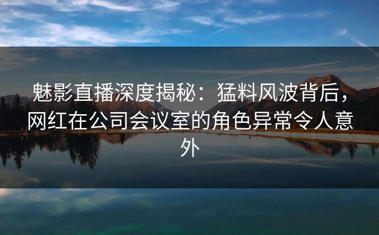 魅影直播深度揭秘：猛料风波背后，网红在公司会议室的角色异常令人意外