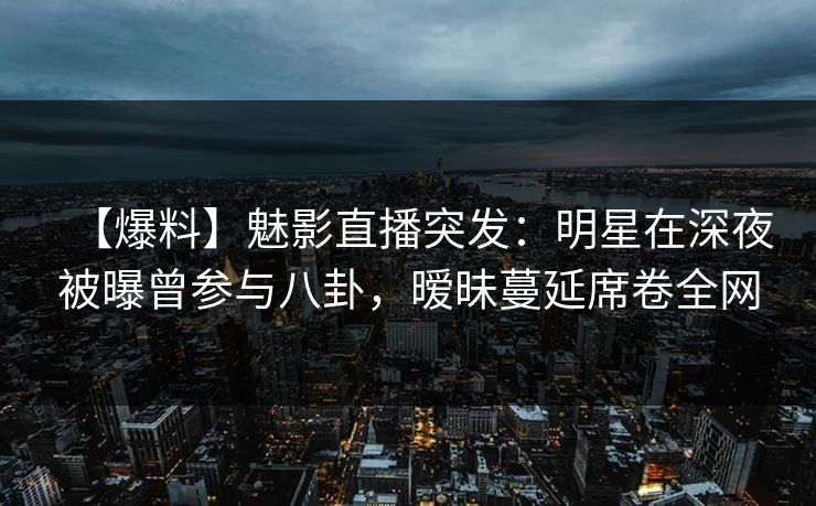 【爆料】魅影直播突发：明星在深夜被曝曾参与八卦，暧昧蔓延席卷全网