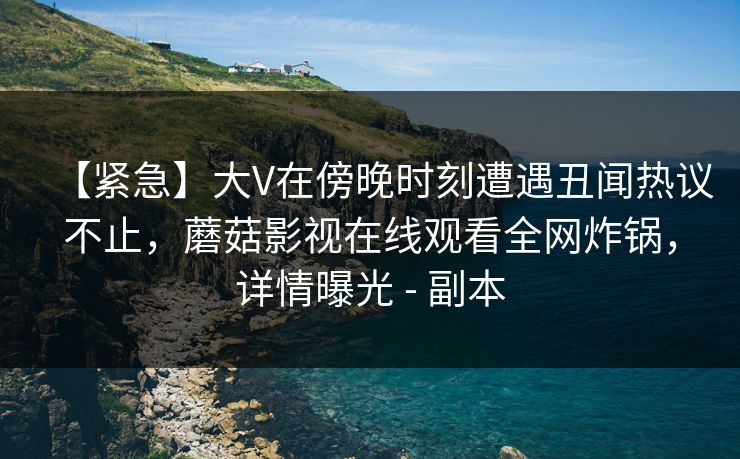 【紧急】大V在傍晚时刻遭遇丑闻热议不止，蘑菇影视在线观看全网炸锅，详情曝光 - 副本