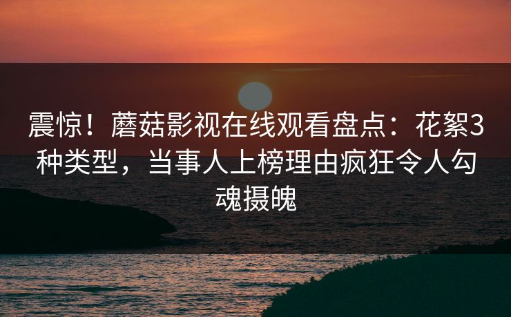 震惊！蘑菇影视在线观看盘点：花絮3种类型，当事人上榜理由疯狂令人勾魂摄魄