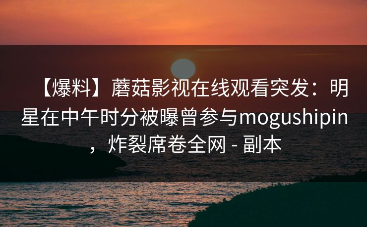 【爆料】蘑菇影视在线观看突发：明星在中午时分被曝曾参与mogushipin，炸裂席卷全网 - 副本
