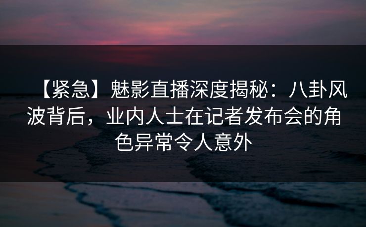 【紧急】魅影直播深度揭秘：八卦风波背后，业内人士在记者发布会的角色异常令人意外