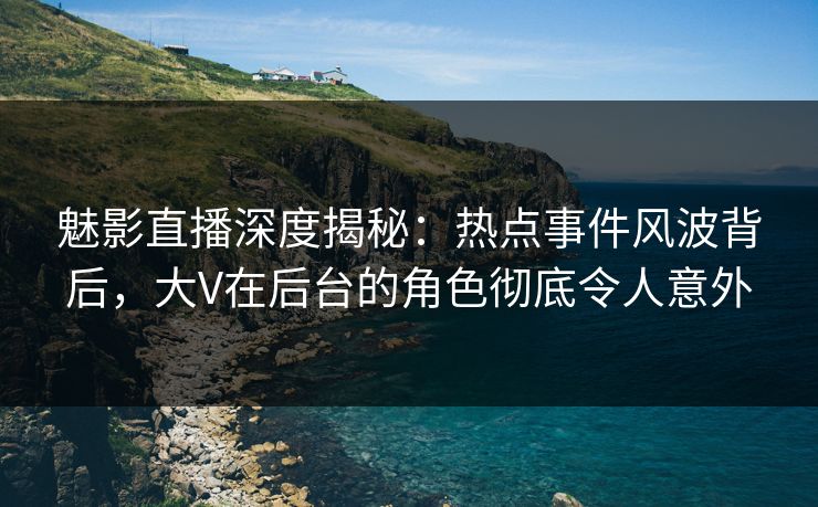 魅影直播深度揭秘：热点事件风波背后，大V在后台的角色彻底令人意外
