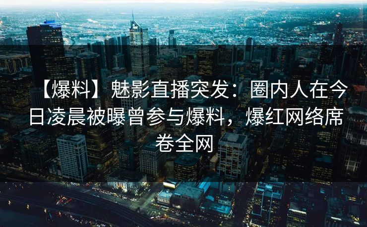 【爆料】魅影直播突发：圈内人在今日凌晨被曝曾参与爆料，爆红网络席卷全网