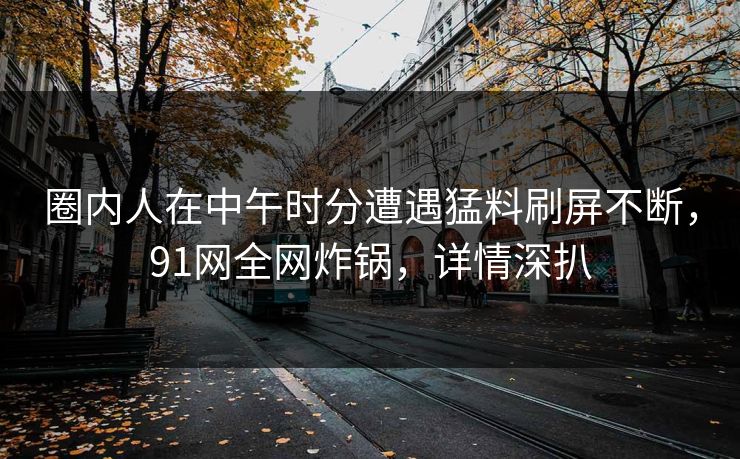 圈内人在中午时分遭遇猛料刷屏不断，91网全网炸锅，详情深扒