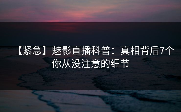 【紧急】魅影直播科普：真相背后7个你从没注意的细节