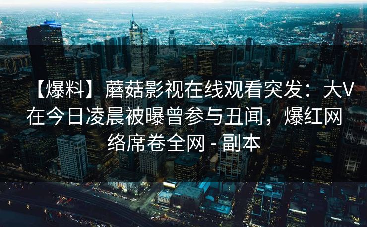 【爆料】蘑菇影视在线观看突发：大V在今日凌晨被曝曾参与丑闻，爆红网络席卷全网 - 副本