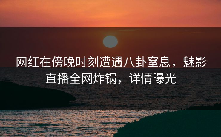 网红在傍晚时刻遭遇八卦窒息，魅影直播全网炸锅，详情曝光