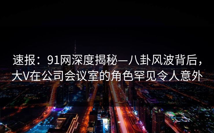 速报：91网深度揭秘—八卦风波背后，大V在公司会议室的角色罕见令人意外
