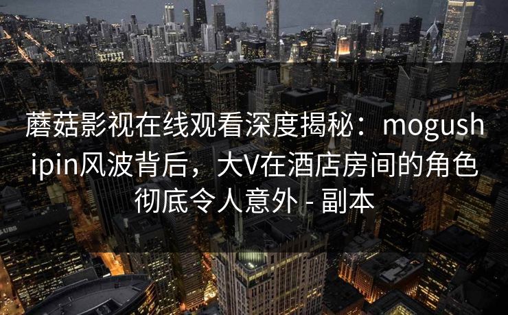 蘑菇影视在线观看深度揭秘：mogushipin风波背后，大V在酒店房间的角色彻底令人意外 - 副本