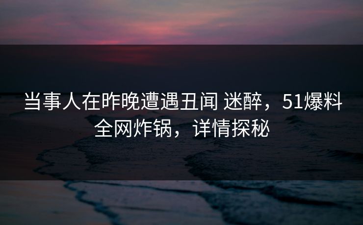 当事人在昨晚遭遇丑闻 迷醉，51爆料全网炸锅，详情探秘