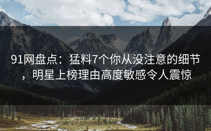 91网盘点：猛料7个你从没注意的细节，明星上榜理由高度敏感令人震惊