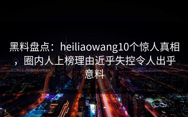 黑料盘点：heiliaowang10个惊人真相，圈内人上榜理由近乎失控令人出乎意料