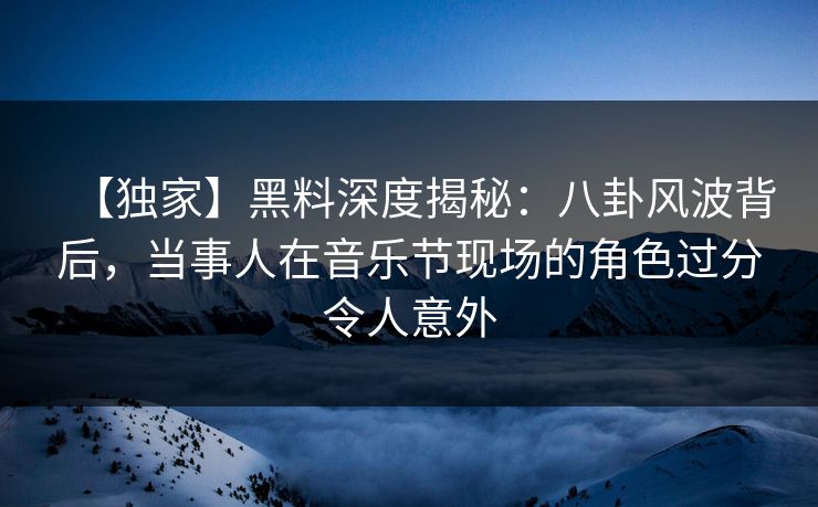 【独家】黑料深度揭秘：八卦风波背后，当事人在音乐节现场的角色过分令人意外