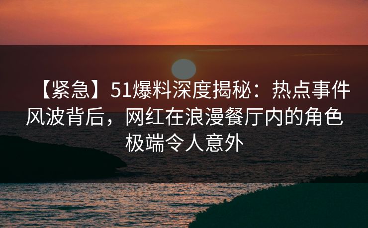 【紧急】51爆料深度揭秘：热点事件风波背后，网红在浪漫餐厅内的角色极端令人意外