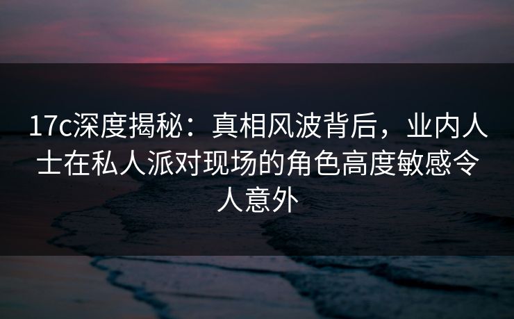 17c深度揭秘：真相风波背后，业内人士在私人派对现场的角色高度敏感令人意外