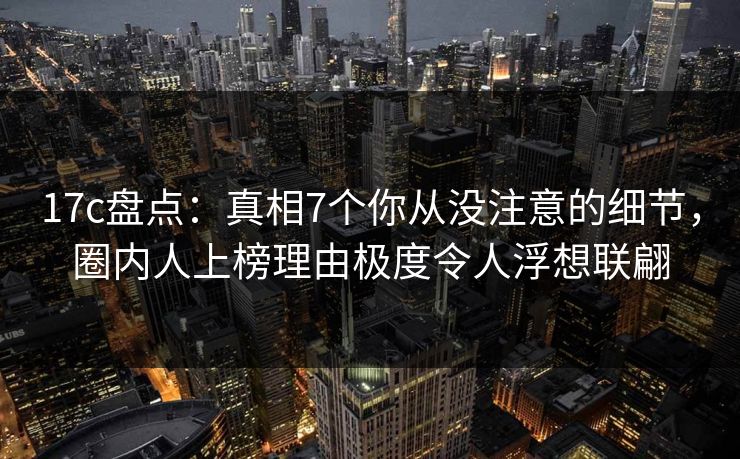 17c盘点：真相7个你从没注意的细节，圈内人上榜理由极度令人浮想联翩