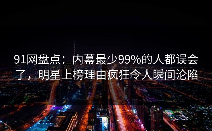 91网盘点：内幕最少99%的人都误会了，明星上榜理由疯狂令人瞬间沦陷