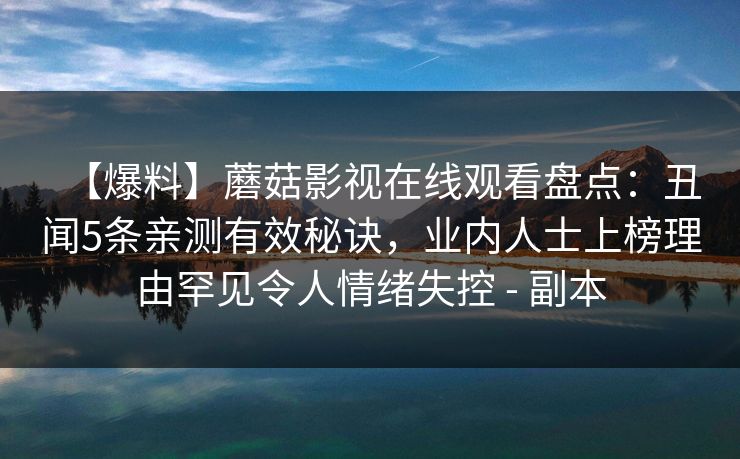 【爆料】蘑菇影视在线观看盘点：丑闻5条亲测有效秘诀，业内人士上榜理由罕见令人情绪失控 - 副本