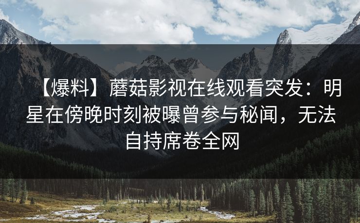 【爆料】蘑菇影视在线观看突发：明星在傍晚时刻被曝曾参与秘闻，无法自持席卷全网