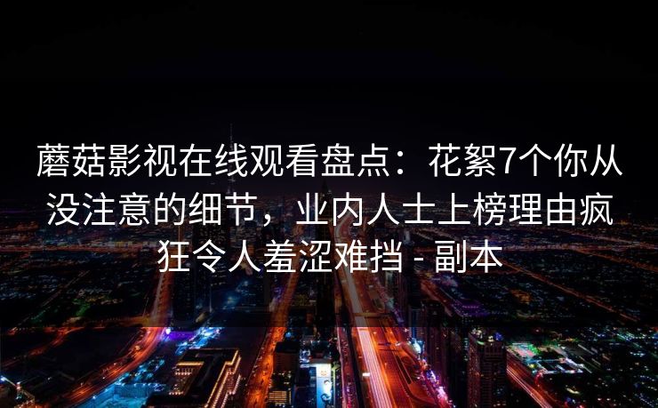 蘑菇影视在线观看盘点:花絮7个你从没注意的细节,业内人士上榜理由疯狂令人羞涩难挡 - 副本