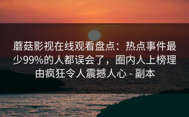蘑菇影视在线观看盘点：热点事件最少99%的人都误会了，圈内人上榜理由疯狂令人震撼人心 - 副本