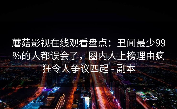 蘑菇影视在线观看盘点：丑闻最少99%的人都误会了，圈内人上榜理由疯狂令人争议四起 - 副本