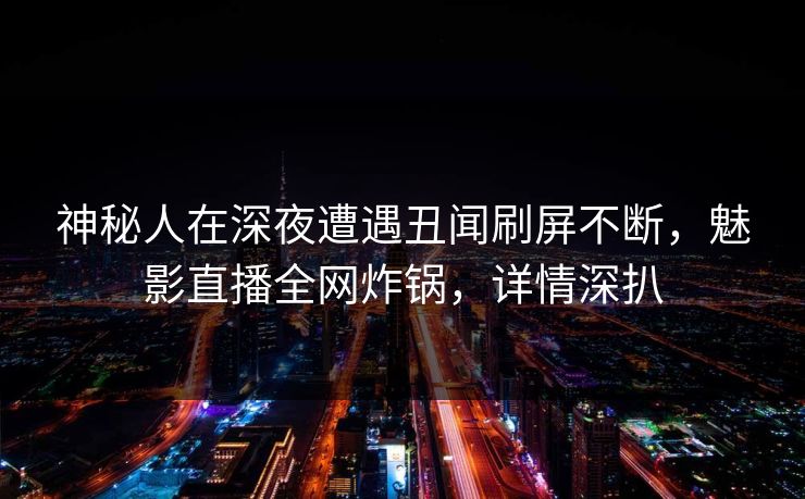 神秘人在深夜遭遇丑闻刷屏不断，魅影直播全网炸锅，详情深扒