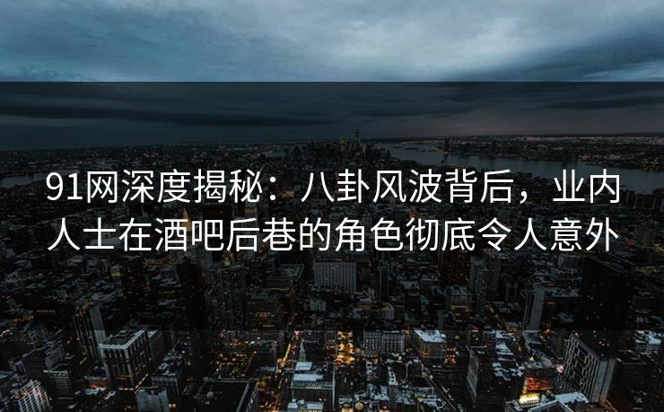 91网深度揭秘：八卦风波背后，业内人士在酒吧后巷的角色彻底令人意外