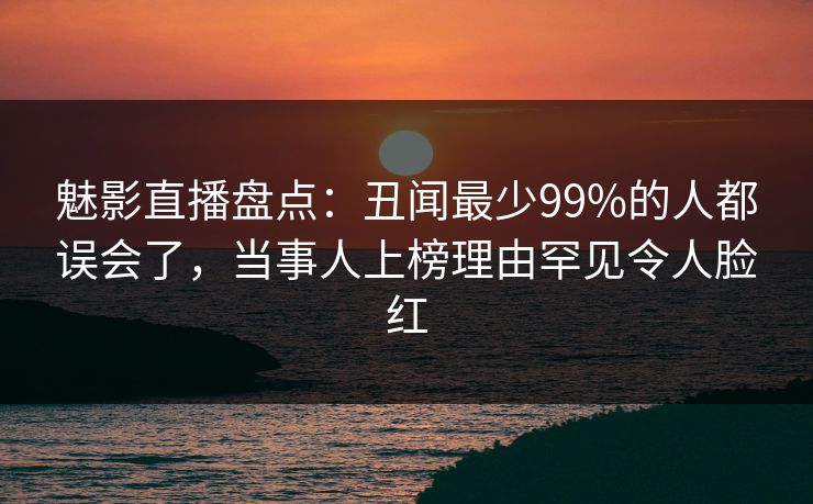 魅影直播盘点：丑闻最少99%的人都误会了，当事人上榜理由罕见令人脸红