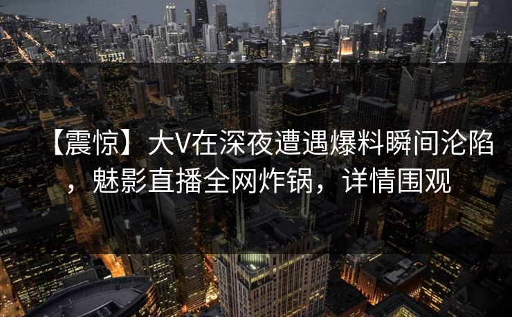【震惊】大V在深夜遭遇爆料瞬间沦陷，魅影直播全网炸锅，详情围观