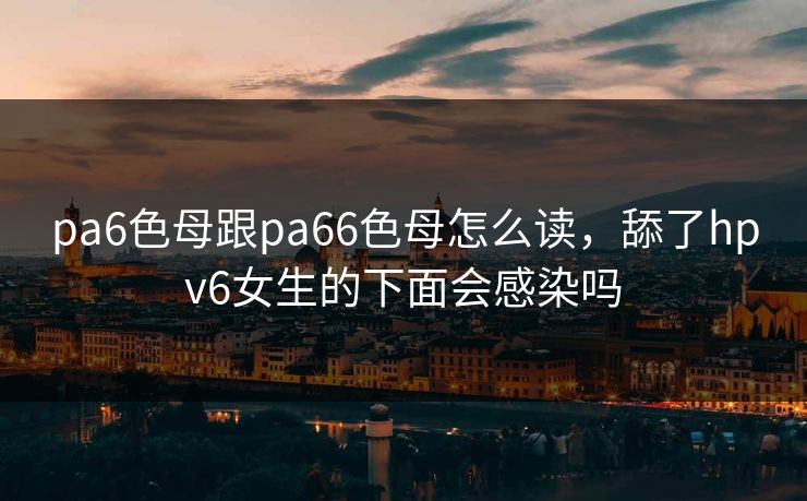 pa6色母跟pa66色母怎么读,舔了hpv6女生的下面会感染吗 pa6色母跟pa66色母怎么读,舔了hpv6女生的下面会感染吗
