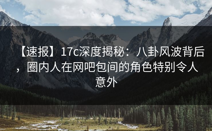 【速报】17c深度揭秘：八卦风波背后，圈内人在网吧包间的角色特别令人意外