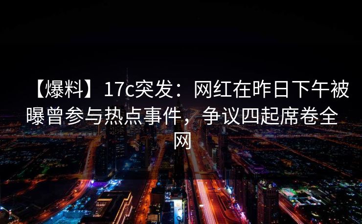 【爆料】17c突发：网红在昨日下午被曝曾参与热点事件，争议四起席卷全网