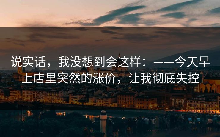 说实话，我没想到会这样：——今天早上店里突然的涨价，让我彻底失控