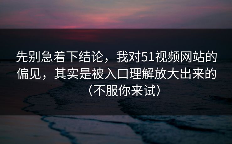 先别急着下结论，我对51视频网站的偏见，其实是被入口理解放大出来的（不服你来试）