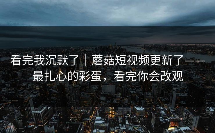 看完我沉默了｜蘑菇短视频更新了——最扎心的彩蛋，看完你会改观