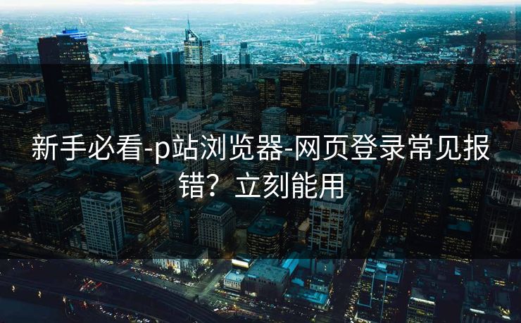 新手必看-p站浏览器-网页登录常见报错？立刻能用