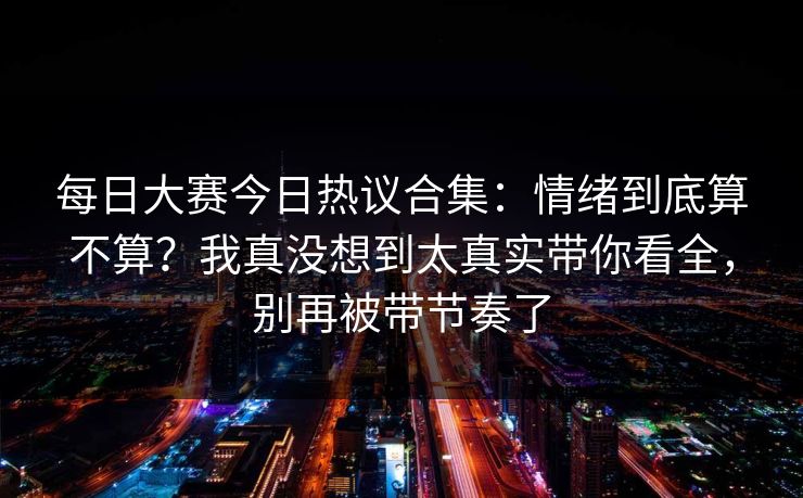 每日大赛今日热议合集：情绪到底算不算？我真没想到太真实带你看全，别再被带节奏了
