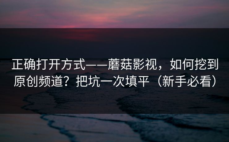 正确打开方式——蘑菇影视，如何挖到原创频道？把坑一次填平（新手必看）