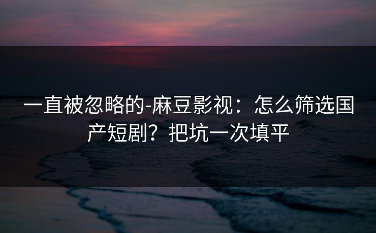 一直被忽略的-麻豆影视：怎么筛选国产短剧？把坑一次填平