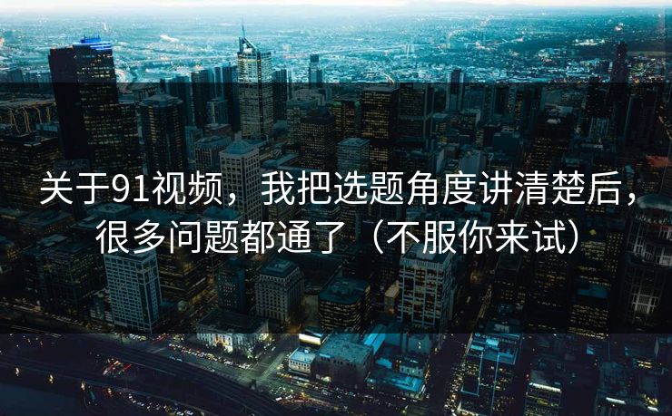 关于91视频，我把选题角度讲清楚后，很多问题都通了（不服你来试）