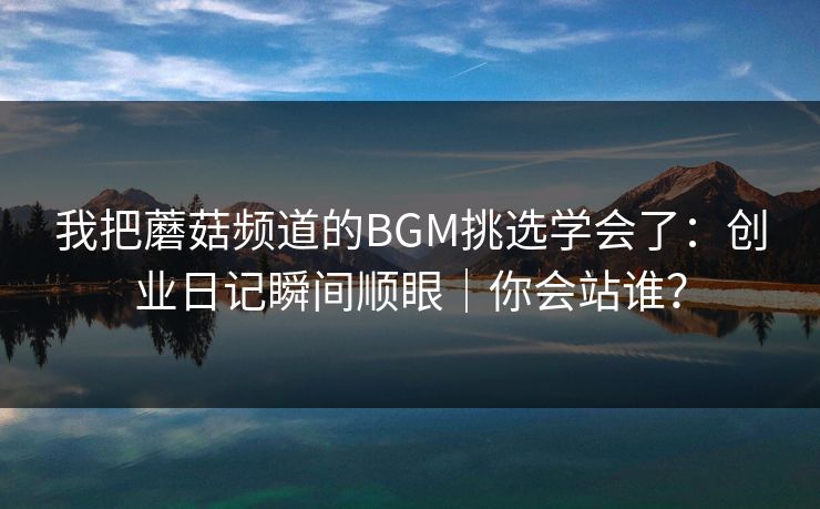 我把蘑菇频道的BGM挑选学会了：创业日记瞬间顺眼｜你会站谁？