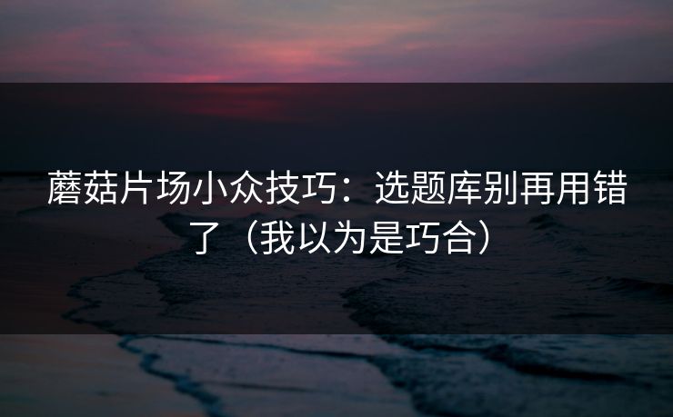 蘑菇片场小众技巧:选题库别再用错了(我以为是巧合) 蘑菇片场小众技巧:选题库别再用错了(我以为是巧合)